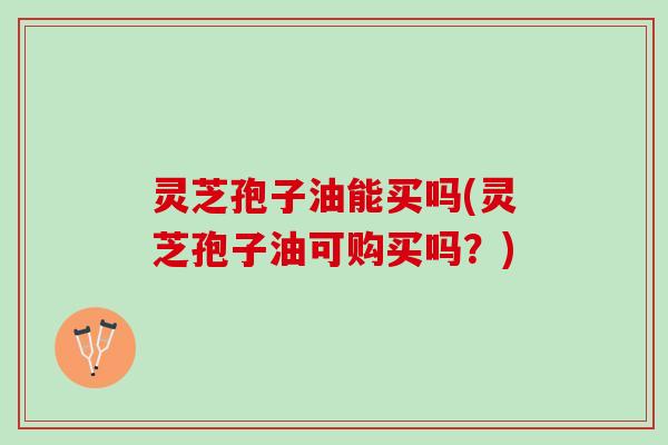 灵芝孢子油能买吗(灵芝孢子油可购买吗？)