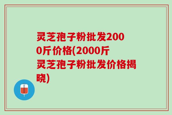 灵芝孢子粉批发2000斤价格(2000斤灵芝孢子粉批发价格揭晓)