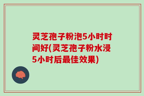灵芝孢子粉泡5小时时间好(灵芝孢子粉水浸5小时后最佳效果)
