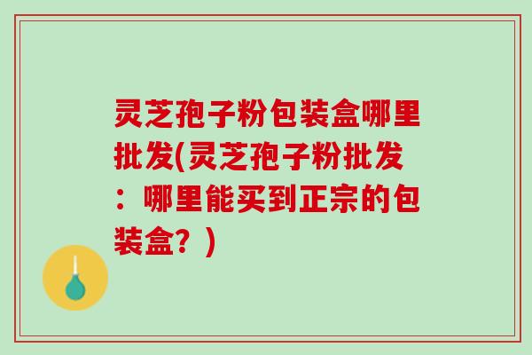 灵芝孢子粉包装盒哪里批发(灵芝孢子粉批发：哪里能买到正宗的包装盒？)