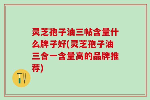 灵芝孢子油三帖含量什么牌子好(灵芝孢子油三合一含量高的品牌推荐) 灵芝孢子油三帖含量什么牌子好(灵芝孢子油三合一含量高的品牌推荐)