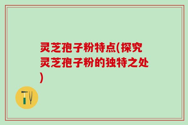灵芝孢子粉特点(探究灵芝孢子粉的独特之处)