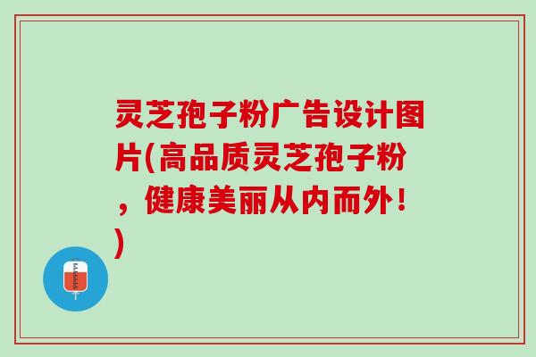 灵芝孢子粉广告设计图片(高品质灵芝孢子粉，健康美丽从内而外！)