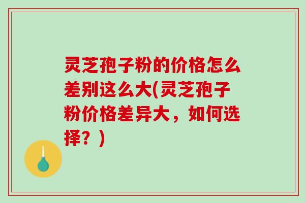 灵芝孢子粉的价格怎么差别这么大(灵芝孢子粉价格差异大,如何选择?) 灵芝孢子粉的价格怎么差别这么大(灵芝孢子粉价格差异大,如何选择?)