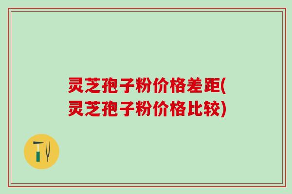 灵芝孢子粉价格差距(灵芝孢子粉价格比较) 灵芝孢子粉价格差距(灵芝孢子粉价格比较)
