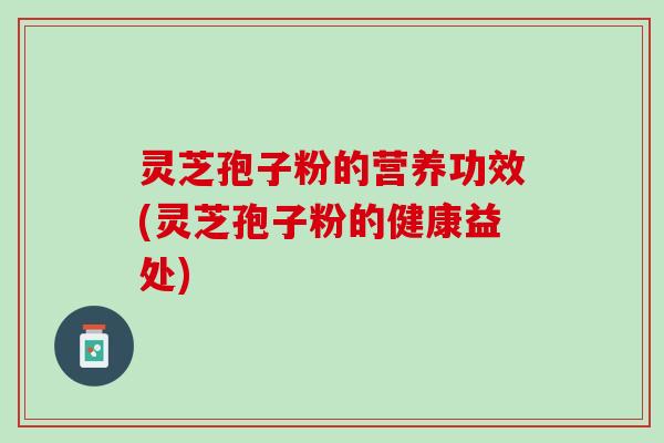 灵芝孢子粉的营养功效(灵芝孢子粉的健康益处) 灵芝孢子粉的营养功效(灵芝孢子粉的健康益处)