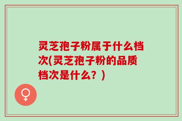 灵芝孢子粉属于什么档次(灵芝孢子粉的品质档次是什么？)