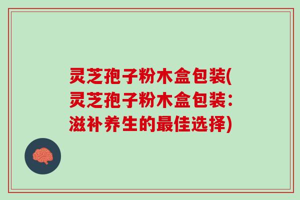 灵芝孢子粉木盒包装(灵芝孢子粉木盒包装：滋补养生的最佳选择)