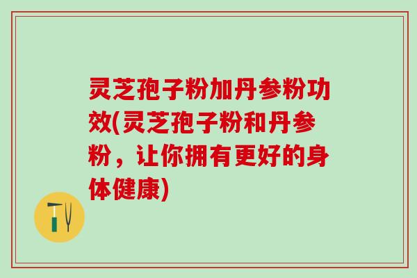 灵芝孢子粉加丹参粉功效(灵芝孢子粉和丹参粉，让你拥有更好的身体健康)