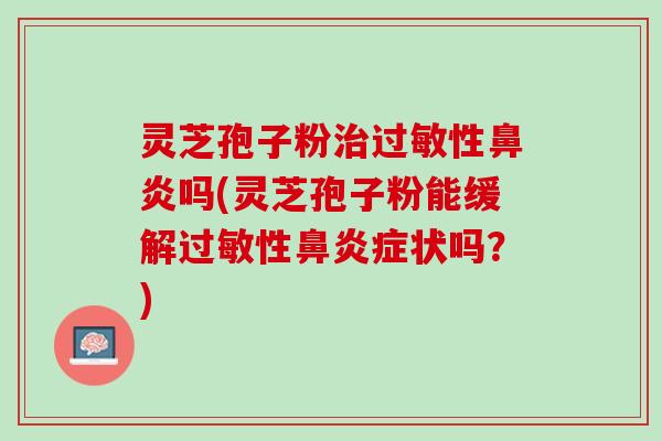 灵芝孢子粉治过敏性鼻炎吗(灵芝孢子粉能缓解过敏性鼻炎症状吗？)