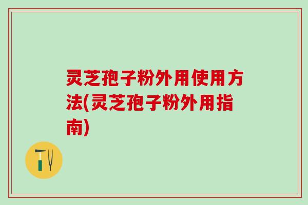 灵芝孢子粉外用使用方法(灵芝孢子粉外用指南)