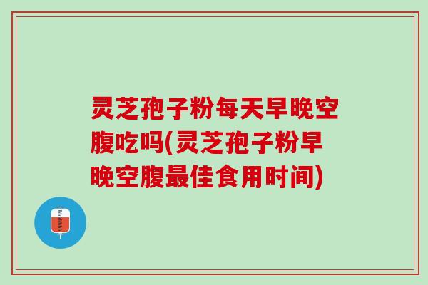 灵芝孢子粉每天早晚空腹吃吗(灵芝孢子粉早晚空腹最佳食用时间)