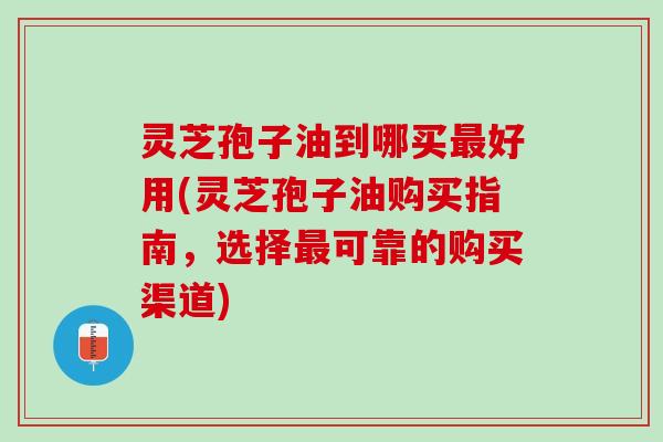 灵芝孢子油到哪买最好用(灵芝孢子油购买指南，选择最可靠的购买渠道)