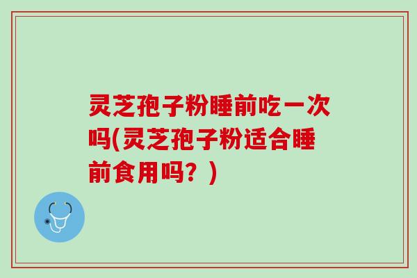 灵芝孢子粉睡前吃一次吗(灵芝孢子粉适合睡前食用吗？)