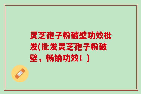 灵芝孢子粉破壁功效批发(批发灵芝孢子粉破壁，畅销功效！)