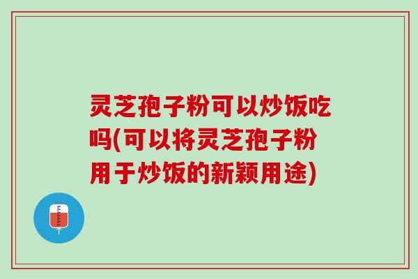 灵芝孢子粉可以炒饭吃吗(可以将灵芝孢子粉用于炒饭的新颖用途)