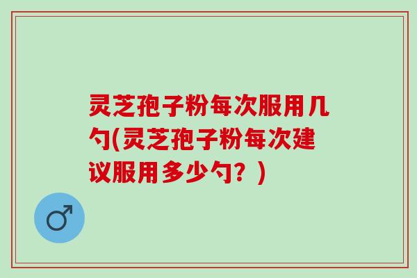 灵芝孢子粉每次服用几勺(灵芝孢子粉每次建议服用多少勺？)