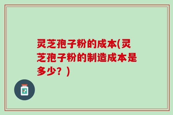灵芝孢子粉的成本(灵芝孢子粉的制造成本是多少？)
