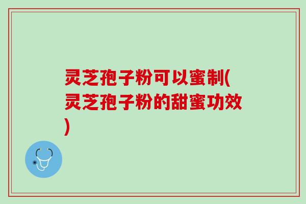 灵芝孢子粉可以蜜制(灵芝孢子粉的甜蜜功效)