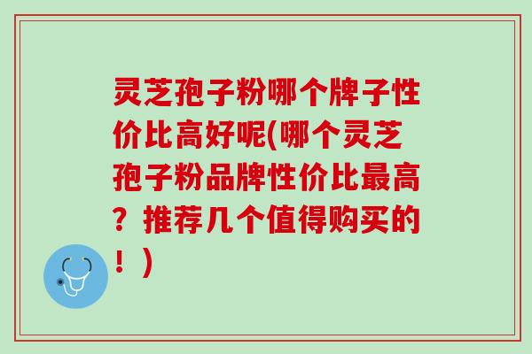 灵芝孢子粉哪个牌子性价比高好呢(哪个灵芝孢子粉品牌性价比最高？推荐几个值得购买的！)