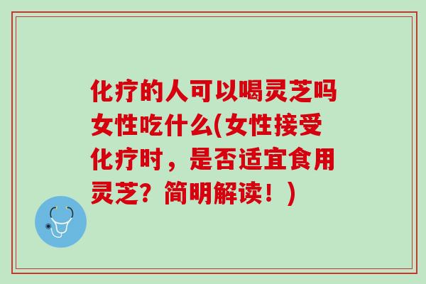 化疗的人可以喝灵芝吗女性吃什么(女性接受化疗时，是否适宜食用灵芝？简明解读！)