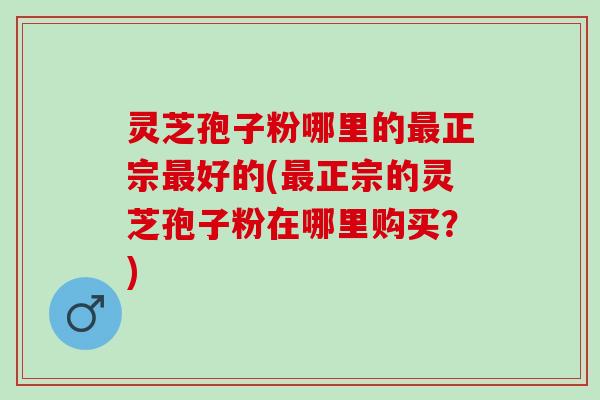灵芝孢子粉哪里的最正宗最好的(最正宗的灵芝孢子粉在哪里购买？)
