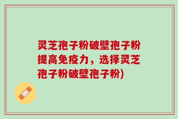 灵芝孢子粉破壁孢子粉提高免疫力，选择灵芝孢子粉破壁孢子粉)
