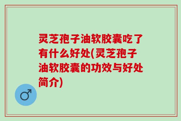 灵芝孢子油软胶囊吃了有什么好处(灵芝孢子油软胶囊的功效与好处简介)