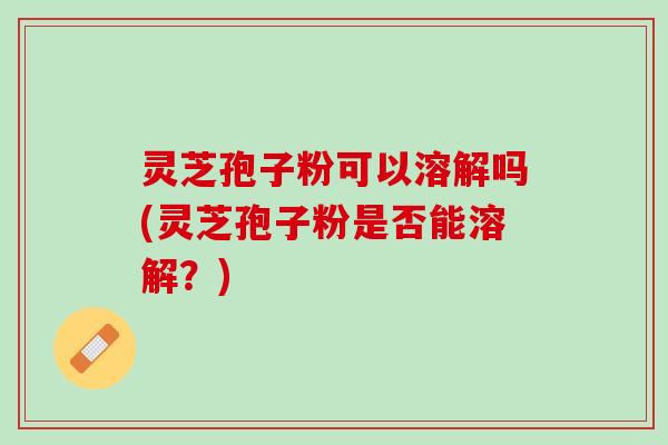 灵芝孢子粉可以溶解吗(灵芝孢子粉是否能溶解？)