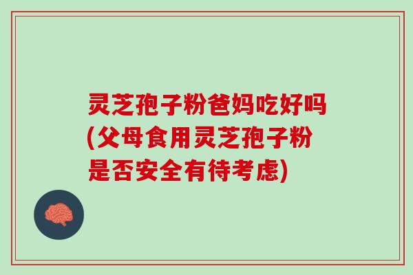 灵芝孢子粉爸妈吃好吗(父母食用灵芝孢子粉是否安全有待考虑)