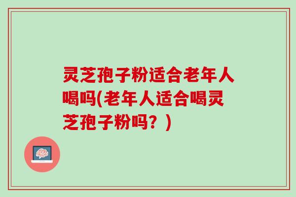灵芝孢子粉适合老年人喝吗(老年人适合喝灵芝孢子粉吗？)