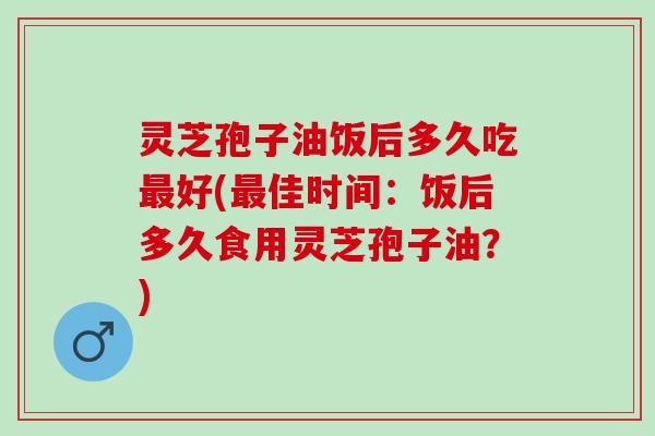 灵芝孢子油饭后多久吃好(佳时间:饭后多久食用灵芝孢子油?) 灵芝孢子油饭后多久吃好(佳时间:饭后多久食用灵芝孢子油?)