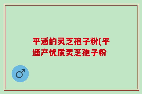 平遥的灵芝孢子粉(平遥产优质灵芝孢子粉