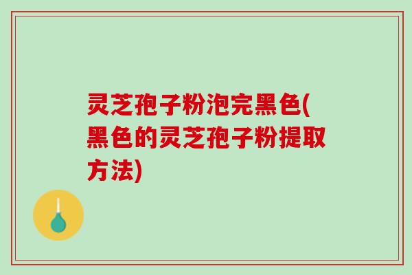 灵芝孢子粉泡完黑色(黑色的灵芝孢子粉提取方法)