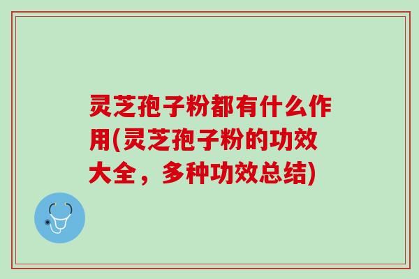 灵芝孢子粉都有什么作用(灵芝孢子粉的功效大全，多种功效总结)