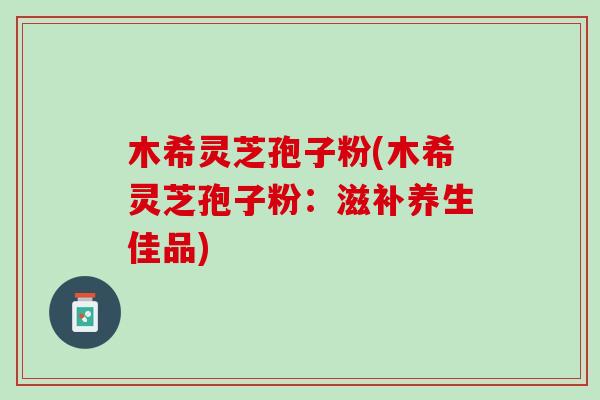 木希灵芝孢子粉(木希灵芝孢子粉：滋补养生佳品)