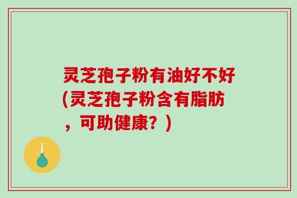 灵芝孢子粉有油好不好(灵芝孢子粉含有脂肪,可助健康?) 灵芝孢子粉有油好不好(灵芝孢子粉含有脂肪,可助健康?)