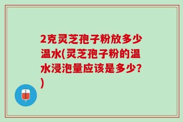 2克灵芝孢子粉放多少温水(灵芝孢子粉的温水浸泡量应该是多少？)