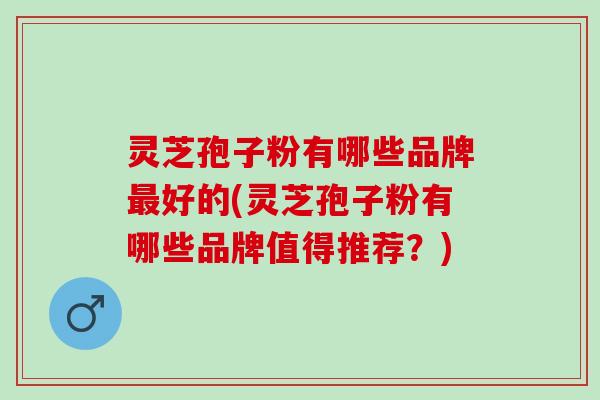 灵芝孢子粉有哪些品牌最好的(灵芝孢子粉有哪些品牌值得推荐？)
