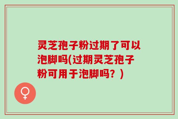 灵芝孢子粉过期了可以泡脚吗(过期灵芝孢子粉可用于泡脚吗？)