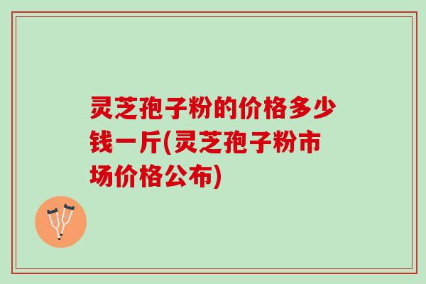 灵芝孢子粉的价格多少钱一斤(灵芝孢子粉市场价格公布)
