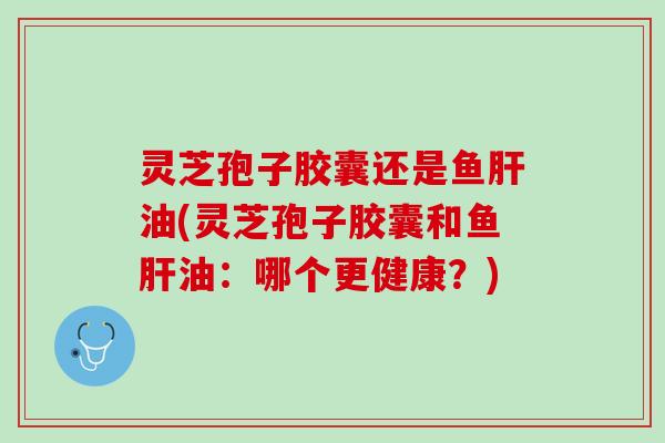灵芝孢子胶囊还是鱼肝油(灵芝孢子胶囊和鱼肝油：哪个更健康？)