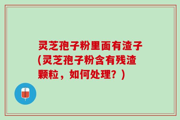 灵芝孢子粉里面有渣子(灵芝孢子粉含有残渣颗粒，如何处理？)