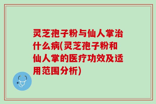 灵芝孢子粉与仙人掌治什么病(灵芝孢子粉和仙人掌的医疗功效及适用范围分析)