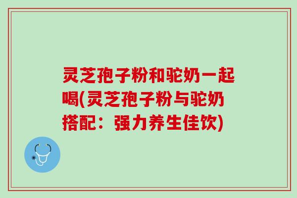 灵芝孢子粉和驼奶一起喝(灵芝孢子粉与驼奶搭配：强力养生佳饮)