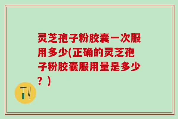 灵芝孢子粉胶囊一次服用多少(正确的灵芝孢子粉胶囊服用量是多少？)