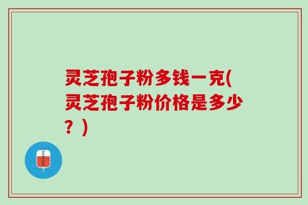 灵芝孢子粉多钱一克(灵芝孢子粉价格是多少？)