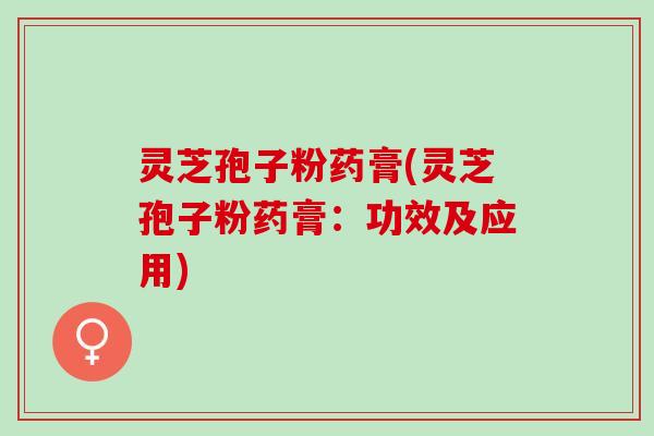 灵芝孢子粉药膏(灵芝孢子粉药膏:功效及应用) 灵芝孢子粉药膏(灵芝孢子粉药膏:功效及应用)
