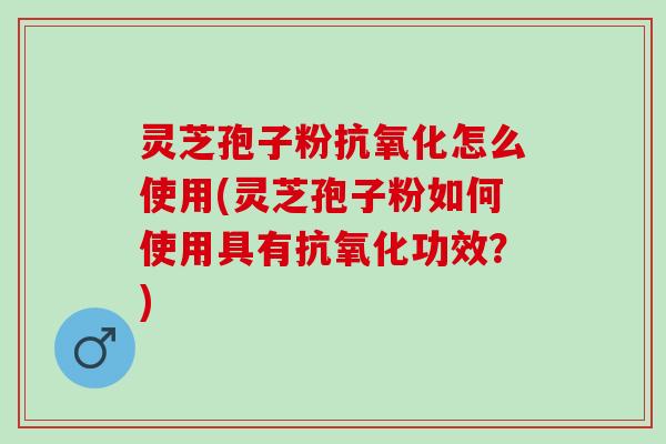 灵芝孢子粉抗氧化怎么使用(灵芝孢子粉如何使用具有抗氧化功效？)