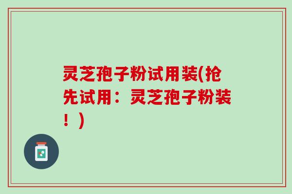 灵芝孢子粉试用装(抢先试用：灵芝孢子粉装！)